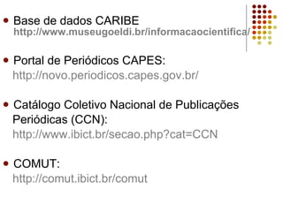 Base de dados CARIBE  http://www.museugoeldi.br/informacaocientifica/ Portal de Periódicos CAPES: http://novo.periodicos.capes.gov.br/   Catálogo Coletivo Nacional de Publicações Periódicas (CCN): http://www.ibict.br/secao .php?cat=CCN COMUT:  http://comut.ibict.br/comut 