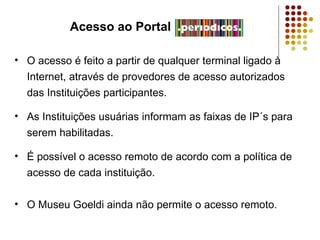 Acesso ao Portal O acesso é feito a partir de qualquer terminal ligado à Internet, através de provedores de acesso autorizados das Instituições participantes. As Instituições usuárias informam as faixas de IP´s para serem habilitadas. É possível o acesso remoto de acordo com a política de acesso de cada instituição. O Museu Goeldi ainda não permite o acesso remoto. 