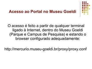 Acesso ao Portal no Museu Goeldi O acesso é feito a partir de qualquer terminal ligado à Internet, dentro do Museu Goeldi (Parque e Campus de Pesquisa) e estando o browser configurado adequadamente: http://mercurio.museu-goeldi.br/proxy/proxy.conf  