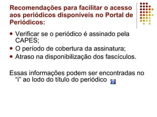 Recomendações para facilitar o acesso aos periódicos disponíveis no Portal de Periódicos: Verificar se o periódico é assinado pela CAPES; O período de cobertura da assinatura; Atraso na disponibilização dos fascículos. Essas informações podem ser encontradas no “i” ao lodo do título do periódico  