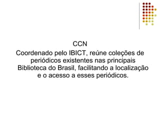 CCN Coordenado pelo IBICT, reúne coleções de periódicos existentes nas principais Biblioteca do Brasil, facilitando a localização e o acesso a esses periódicos. 