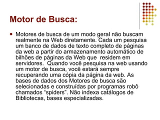 Motor de Busca: Motores de busca de um modo geral não buscam realmente na Web diretamente. Cada um pesquisa um banco de dados de texto completo de páginas da web a partir do armazenamento automático de bilhões de páginas da Web que  residem em servidores.  Quando você pesquisa na web usando um motor de busca, você estará sempre recuperando uma cópia da página da web. As bases de dados dos Motores de busca são selecionadas e construídas por programas robô chamados “spiders”. Não indexa catálogos de Bibliotecas, bases especializadas. 