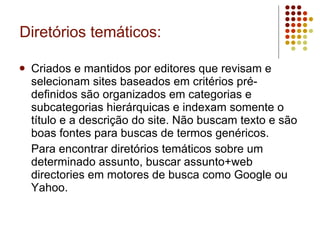 Diretórios temáticos: Criados e mantidos por editores que revisam e selecionam sites baseados em critérios pré-definidos são organizados em categorias e subcategorias hierárquicas e indexam somente o título e a descrição do site. Não buscam texto e são boas fontes para buscas de termos genéricos. Para encontrar diretórios temáticos sobre um determinado assunto, buscar assunto+web directories em motores de busca como Google ou Yahoo. 