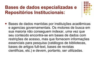 Bases de dados especializadas e Repositórios Institucionais: Bases de dados mantidas por instituições acadêmicas e agencias governamentais. Os motores de busca em sua maioria não conseguem indexar, uma vez que seu conteúdo encontra-se em bases de dados com restrições de acesso, mas que fornecem informações essenciais para pesquisa (catálogos de bibliotecas, bases de artigos full-text, bases de revistas cientificas, etc.) e devem, portanto, ser utilizadas.  