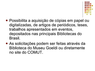 Possibilita a aquisição de cópias em papel ou digitalizadas, de artigos de periódicos, teses, trabalhos apresentados em eventos, depositados nas principais Bibliotecas do Brasil.  As solicitações podem ser feitas através da Biblioteca do Museu Goeldi ou diretamente no site do COMUT.   