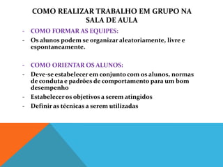 COMO REALIZAR TRABALHO EM GRUPO NA
              SALA DE AULA
- COMO FORMAR AS EQUIPES:
- Os alunos podem se organizar aleatoriamente, livre e
  espontaneamente.

- COMO ORIENTAR OS ALUNOS:
- Deve-se estabelecer em conjunto com os alunos, normas
  de conduta e padrões de comportamento para um bom
  desempenho
- Estabelecer os objetivos a serem atingidos
- Definir as técnicas a serem utilizadas
 