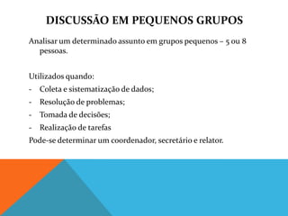DISCUSSÃO EM PEQUENOS GRUPOS
Analisar um determinado assunto em grupos pequenos – 5 ou 8
  pessoas.


Utilizados quando:
- Coleta e sistematização de dados;
- Resolução de problemas;
- Tomada de decisões;
- Realização de tarefas
Pode-se determinar um coordenador, secretário e relator.
 
