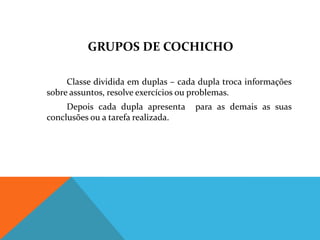 GRUPOS DE COCHICHO

     Classe dividida em duplas – cada dupla troca informações
sobre assuntos, resolve exercícios ou problemas.
     Depois cada dupla apresenta     para as demais as suas
conclusões ou a tarefa realizada.
 