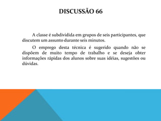 DISCUSSÃO 66


     A classe é subdividida em grupos de seis participantes, que
discutem um assunto durante seis minutos.
     O emprego desta técnica é sugerido quando não se
dispõem de muito tempo de trabalho e se deseja obter
informações rápidas dos alunos sobre suas idéias, sugestões ou
dúvidas.
 