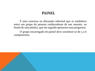 PAINEL

     É uma conversa ou discussão informal que se estabelece
entre um grupo de pessoas conhecedoras de um assunto, na
frente de uma platéia, que em seguida apresenta suas perguntas.
    O grupo encarregado do painel deve constituir-se de 3 a 6
componentes.
 