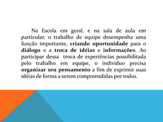 Na Escola em geral, e na sala de aula em
particular, o trabalho de equipe desempenha uma
função importante, criando oportunidade para o
diálogo e a troca de idéias e informações. Ao
participar dessa troca de experiências possibilitada
pelo trabalho em equipe, o indivíduo precisa
organizar seu pensamento a fim de exprimir suas
idéias de forma a serem compreendidas por todos.
 