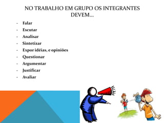 NO TRABALHO EM GRUPO OS INTEGRANTES
                   DEVEM...
-   Falar
-   Escutar
-   Analisar
-   Sintetizar
-   Expor idéias, e opiniões
-   Questionar
-   Argumentar
-   Justificar
-   Avaliar
 