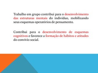 Trabalho em grupo contribui para o desenvolvimento
das estruturas mentais do indivíduo, mobilizando
seus esquemas operatórios de pensamento.


Contribui para o desenvolvimento de esquemas
cognitivos e favorece a formação de hábitos e atitudes
do convívio social.
 