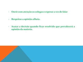 - Ouvir com atenção os colegas e esperar a vez de falar


- Respeitar a opinião alheia.


- Acatar a decisão quando ficar resolvido que prevalecerá a
  opinião da maioria.
 