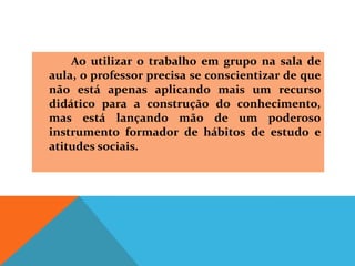 Ao utilizar o trabalho em grupo na sala de
aula, o professor precisa se conscientizar de que
não está apenas aplicando mais um recurso
didático para a construção do conhecimento,
mas está lançando mão de um poderoso
instrumento formador de hábitos de estudo e
atitudes sociais.
 
