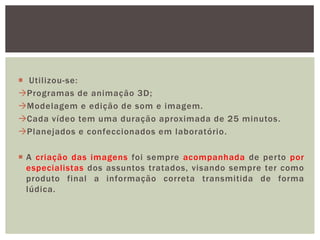 Utilizou-se:
Programas de animação 3D;
Modelagem e edição de som e imagem.
Cada vídeo tem uma duração aproximada de 25 minutos.
Planejados e confeccionados em laboratório.

 A criação das imagens foi sempre acompanhada de perto por
  especialistas dos assuntos tratados, visando sempre ter como
  produto final a informação correta transmitida de forma
  lúdica.
 
