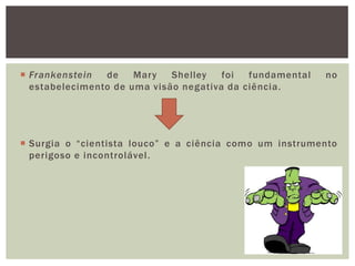  Frankenstein  de    Mary   Shelley   foi  fundamental   no
  estabelecimento de uma visão negativa da ciência.




 Surgia o “cientista louco” e a ciência como um instrumento
  perigoso e incontrolável.
 