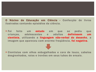 O Núcleo de Educação em Ciência - Confecção de livros
ilustrados contando episódios da ciência.

 Foi    feito    um   estudo    em    que  se    pediu  que
  crianças,    adolescentes    e    adultos  definissem  um
  cientista, utilizando a linguagem não-verbal do desenho, a
  imagem que apareceu com enorme freqüência, foi negativa.



 Cientistas com olhos esbugalhados e cara de louco, cabelos
  desgrenhados, raios e trovões em seus tubos de ensaio.
 