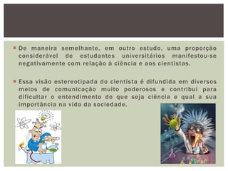  De maneira semelhante, em outro estudo, uma proporção
  considerável de estudantes universitários manifestou-se
  negativamente com relação à ciência e aos cientistas.

 Essa visão estereotipada do cientista é difundida em diversos
  meios de comunicação muito poderosos e contribui para
  dificultar o entendimento do que seja ciência e qual a sua
  importância na vida da sociedade.
 