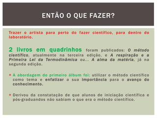 ENTÃO O QUE FAZER?

Trazer o artista para perto do fazer científico, para dentro do
laboratório.


2 livros em quadrinhos             foram publicados: O método
científico, atualmente na terceira edição, e A respiração e a
Primeira Lei da Termodinâmica ou... A alma da matéria, já na
segunda edição.

 A abordagem do primeiro álbum foi: utilizar o método científico
  como tema e enfatizar a sua importância para o avanço do
  conhecimento.

 Derivou da constatação de que alunos de iniciação científica e
  pós-graduandos não sabiam o que era o método científico.
 