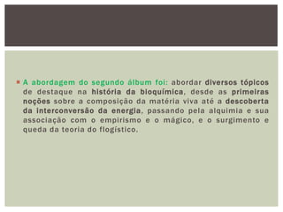  A abordagem do segundo álbum foi: abordar diversos tópicos
  de destaque na história da bioquímica, desde as primeiras
  noções sobre a composição da matéria viva até a descoberta
  da interconversão da energia, passando pela alquimia e sua
  associação com o empirismo e o mágico, e o surgimento e
  queda da teoria do flogístico.
 
