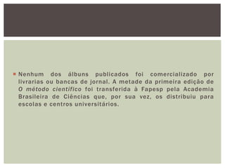  Nenhum dos álbuns publicados foi comercializado por
  livrarias ou bancas de jornal. A metade da primeira edição de
  O método científico foi transferida à Fapesp pela Academia
  Brasileira de Ciências que, por sua vez, os distribuiu para
  escolas e centros universitários.
 