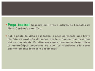 Peça teatral     baseada em livros e artigos de Leopoldo de
 Meis: O método científico.

 Sob o ponto de vista da didática, a peça apresenta uma breve
  história da evolução do saber, desde o homem das cavernas
  até os dias atuais. Em diversas cenas, procura-se desmitificar
  os estereótipos populares de que “os cientistas são seres
  eminentemente lógicos e desumanos”
 