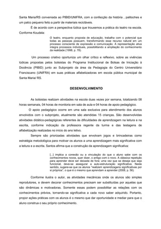 Santa Maria/RS conveniada ao PIBID/UNIFRA, com a confecção da história , palitoches e
um palco pequeno feito a partir de materiais recicláveis.
É de acordo com a perspectiva lúdica que trouxemos a prática do teatro na escola.
Conforme Koudela:
O teatro, enquanto proposta de educação, trabalha com o potencial que
todas as pessoas possuem, transformando esse recurso natural em um
processo consciente de expressão e comunicação. A representação ativa
integra processos individuais, possibilitando a ampliação do conhecimento
da realidade (1998, p. 78).
Um processo criativo oportuniza um olhar crítico e reflexivo, sobre as vivências
lúdicas propostas pelos bolsistas do Programa Institucional de Bolsas de Iniciação à
Docência (PIBID) junto ao Subprojeto da área da Pedagogia do Centro Universitário
Franciscano (UNIFRA) em suas práticas alfabetizadoras em escola pública municipal de
Santa Maria/ RS.
DESENVOLVIMENTO
As bolsistas realizam atividades na escola duas vezes por semana, totalizando 08
horas semanais, 04 horas de monitoria em sala de aula e 04 horas de apoio pedagógico.
O apoio pedagógico ocorre em uma sala exclusiva para atendimento dos alunos
envolvidos com o subprojeto, atualmente são atendidas 15 crianças. São desenvolvidas
atividades didático-pedagógicas referentes às dificuldades de aprendizagem na leitura e na
escrita, conforme indicação da professora regente da turma e das testagens de
alfabetização realizadas no início do ano letivo.
Sempre são priorizadas atividades que envolvam jogos e brincadeiras como
estratégia metodológica para motivar os alunos a uma aprendizagem mais significativa com
a leitura e a escrita. Santos afirma que a construção da aprendizagem significativa:
[...] implica a conexão ou a vinculação do que o aluno sabe com os
conhecimentos novos, quer dizer, o antigo com o novo. A clássica repetição
para aprender deve ser deixada de fora; uma vez que se deseja que seja
funcional, deve-se assegurar a auto-estruturação significativa. Neste
sentido, sugere-se que os alunos “realizem aprendizagens significativas por
si próprios”, o que é o mesmo que aprendam a aprender.(2008, p. 56).
Conforme ilustra o autor, as atividades mecânicas onde os alunos são simples
reprodutores, e devem decorar conhecimentos precisam ser substituídas por aquelas que
são dinâmicas e motivadoras. Somente essas podem possibilitar as relações com os
conhecimentos prévios, tornando-se significativa a cada novo saber adquirido. Portanto,
propor ações práticas com os alunos é o mesmo que dar oportunidade e mediar para que o
aluno construa o seu próprio conhecimento.
 