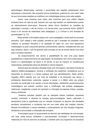 aprendizagem diferenciadas, aumenta a proximidade das relações interpessoais entre
educadores e educandos. Nós enquanto futuros professores, podemos ter uma maior visão
de que forma essas relações se modificam com metodologias lúdicas como esta relatada.
Assim, esse processo mais lúdico abre caminhos para uma melhor relação
professor-aluno em sala de aula, fazendo com que haja também um estreitamento quanto
ao relacionamento aluno-aluno. Busca-se, dessa forma, beneficiar as questões da
afetividade e priorizar o ato de brincar e do faz-de-conta, que conforme Kulisz (2006)“O
lúdico é um recurso de inestimável valor pedagógico. [...] o brincar é uma atividade de
aprendizagem” (p. 77).
Neste sentido, a brincadeira passa a ter cunho pedagógico, sendo parte do processo
educativo. Com relação a esta questão, percebe-se que o emprego da ludicidade muito
colabora no processo educativo e na aquisição do saber em uma nova perspectiva
metodológica no qual o educando aprende conhecimentos, saberes, competências sem que
seja cansativo. Assim, o ato de aprender está vinculado ao ato de brincar dando novo olhar
para o processo educativo.
Ao proporcionarmos aos alunos a possibilidade de criar uma peça teatral
possibilitamos o desenvolvimento da organização, da autoestima, bem como potencializar o
ensino e a aprendizagem da leitura e da escrita, já que as crianças se consideravam
responsáveis, participantes ativos da atividade e menos inseguras.
Embora para as crianças a atividade fosse uma “brincadeira”, ela estava imbuída de
objetivos didático-pedagógicos. Durante a confecção dos palitoches, constatamos que os
educandos se divertiram e o tempo passava sem que percebêssemos. Neste sentido,
Vygotsky (2001) salienta que, por meio da ludicidade e do brinquedo que alunos e
professores desenvolvem autonomia, passam a pensar e a refletir sobre seu próprio
processo de construção e ter acesso a novas informações, viabilizando encaminhamentos
metodológicos que possam contribuir para a modificação das práticas pedagógicas
tradicionais, resgatando o prazer em aprender e a formação de pessoas críticas, ousadas,
ativas e dinâmicas.
Podemos perceber também que as situações lúdicas mobilizam esquemas
mentais, acionando e ativando as funções psico-neurológicas. Assim, estimulam o
pensamento onde os significados que as crianças constroem no decorrer das atividades
escolares correspondem a conteúdos que em sua maior parte são criações culturais.
Nessas circunstâncias a criança manifesta o comportamento em uma situação imaginária,
facilitando a comunicação e a liberação das emoções.
A brincadeira ajuda no favorecimento do domínio das habilidades de comunicação,
nas suas várias formas, facilitando a auto-expressão. Encorajam o desenvolvimento
intelectual por meio do exercício da atenção, e também pelo uso progressivo de processos
 