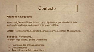Contexto
Grandes navegações
As expedições marítimas tinham como objetivo a expansão do império
português, da língua portuguesa e da igreja católica.
Artes: Renascimento. Exemplo: Leonardo da Vinci, Rafael, Michelangelo.
Filosofia: Humanismo.
“Penso, logo existo.” (René Descartes)
● Formação das línguas nacionais;
● Contrarreforma
● Teocentrismo x Antropocentrismo.
 