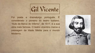 Gil Vicente
Foi poeta e dramaturgo português. É
considerado o pioneiro do teatro lusitano.
“Auto da Barca do Inferno”, de 1517, é a sua
obra mais famosa. O teatro vicentino marca a
passagem da Idade Média para o mundo
Moderno.
 
