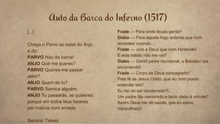 Auto da Barca do Inferno (1517)
[...]
Chega o Parvo ao batel do Anjo
e diz:
PARVO Hou da barca!
ANJO Que me queres?
PARVO Queres-me passar
além?
ANJO Quem és tu?
PARVO Samica alguém.
ANJO Tu passarás, se quiseres;
porque em todos teus fazeres
per malícia nom erraste.
Samica: Talvez
Frade — Para onde levais gente?
Diabo — Para aquele fogo ardente que nom
temestes vivendo.
Frade — Juro a Deus que nom t'entendo!
E este hábito não me vai?
Diabo — Gentil padre mundanal, a Belzebu vos
encomendo!
Frade — Corpo de Deus consagrado!
Pela fé de Jesus Cristo, que eu nom posso
entender isto!
Eu hei de ser condenado?!...
Um padre tão namorado e tanto dado à virtude?
Assim Deus me dê saúde, que eu estou
maravilhado!
 