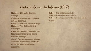 Auto da Barca do Inferno (1517)
Diabo — Não curês de mais
detença.
Embarcai e partiremos: tomareis
um par de ramos.
Frade — Nom ficou isso n'avença.
Diabo — Pois dada está já a
sentença!
Frade — Pardeus! Essa seria ela!
Não vai em tal caravela minha
senhora Florença.
Como? Por ser namorado e folgar
com uma mulher se há um frade
de perder, com tanto salmo
rezado?!...
Diabo — Ora estás bem aviado!
Frade — Mais estás bem corrigido!
Diabo — Devoto padre marido, haveis de ser cá
pingado...
 