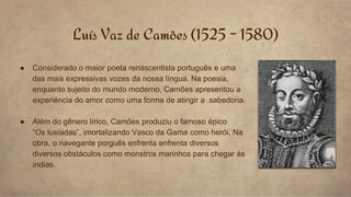● Considerado o maior poeta renascentista português e uma
das mais expressivas vozes da nossa língua. Na poesia,
enquanto sujeito do mundo moderno, Camões apresentou a
experiência do amor como uma forma de atingir a sabedoria.
● Além do gênero lírico, Camões produziu o famoso épico
“Os lusíadas”, imortalizando Vasco da Gama como herói. Na
obra, o navegante porguês enfrenta enfrenta diversos
diversos obstáculos como monstros marinhos para chegar às
índias.
Luís Vaz de Camões (1525 - 1580)
 