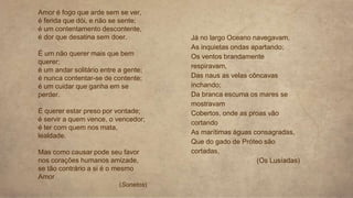 Amor é fogo que arde sem se ver,
é ferida que dói, e não se sente;
é um contentamento descontente,
é dor que desatina sem doer.
É um não querer mais que bem
querer;
é um andar solitário entre a gente;
é nunca contentar-se de contente;
é um cuidar que ganha em se
perder.
É querer estar preso por vontade;
é servir a quem vence, o vencedor;
é ter com quem nos mata,
lealdade.
Mas como causar pode seu favor
nos corações humanos amizade,
se tão contrário a si é o mesmo
Amor
(Sonetos)
Já no largo Oceano navegavam,
As inquietas ondas apartando;
Os ventos brandamente
respiravam,
Das naus as velas côncavas
inchando;
Da branca escuma os mares se
mostravam
Cobertos, onde as proas vão
cortando
As marítimas águas consagradas,
Que do gado de Próteo são
cortadas,
(Os Lusíadas)
 