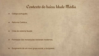 ● Galego-português;
● Reforma Católica;
● Crise do sistema feudal;
● Formação das monarquias nacionais modernas;
● Surgimento de um novo grupo social, a burguesia.
Contexto do baixa Idade Média
 