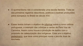 ● O quinhentismo não é considerada uma escola literária. Trata-se
dos primeiros registros descritivos, poéticos e teatrais produzidos
pelos europeus no Brasil do século XVI.
● Esses textos tinham o objetivo de informar sobre a nova colônia
portuguesa, a exemplo das crônicas e cartas de Pero Vaz de
Caminha. Assim como houve a produção de textos com o
propósito de catequização dos indígenas. Esse era o objetivo
pedagógico, que teve como principal nome o jesuíta José de
Anchieta.
 