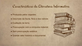 Características da Literatura Informativa
● Produzida pelos viajantes;
● Descrição da fauna, flora e dos nativos;
● Exaltação da terra;
● Preocupação com a conquista material;
● Sem preocupação estética;
● Grande valor histórico e documental.
 