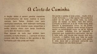 A Carta de Caminha
A feição deles é serem pardos maneiras
d’avermelhados de bons rostros e bons
narizes bem feitos. Andam nus sem
nenhuma cobertura, nem estimam nenhuma
cousa cobrir nem mostrar suas vergonhas e
estão acerca disso com tanta inocência
como têm de mostra o rosto.
Mas apesar de tudo isso andam bem
curados, e muito limpos. (....) porque os seus
corpos são tão limpos e tão gordos e tão
formosos que não pode ser mais!
De ponta a ponta é toda praia... muito chã e
muito formosa. (...) Até agora não pudemos
saber se há ouro ou prata nela, ou outra
coisa de metal, ou ferro; nem lha vimos.
Contudo a terra em si é de muito bons ares
frescos e temperados como os de Entre-
Douro-e-Minho, porque neste tempo d'agora
assim os achávamos como os de lá. Águas
são muitas; infinitas. Em tal maneira é
graciosa que, querendo-a aproveitar, dar-se-
á nela tudo; por causa das águas que tem.
Contudo, o melhor fruto que dela se pode
tirar parece-me que será salvar esta gente.
E esta deve ser a principal semente que
Vossa Alteza em ela deve lançar.
 