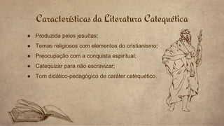 Características da Literatura Catequética
● Produzida pelos jesuítas;
● Temas religiosos com elementos do cristianismo;
● Preocupação com a conquista espiritual;
● Catequizar para não escravizar;
● Tom didático-pedagógico de caráter catequético.
 