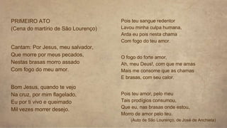 PRIMEIRO ATO
(Cena do martírio de São Lourenço)
Cantam: Por Jesus, meu salvador,
Que morre por meus pecados,
Nestas brasas morro assado
Com fogo do meu amor.
Bom Jesus, quando te vejo
Na cruz, por mim flagelado,
Eu por ti vivo e queimado
Mil vezes morrer desejo.
Pois teu sangue redentor
Lavou minha culpa humana,
Arda eu pois nesta chama
Com fogo do teu amor.
O fogo do forte amor,
Ah, meu Deus!, com que me amas
Mais me consome que as chamas
E brasas, com seu calor.
Pois teu amor, pelo meu
Tais prodígios consumou,
Que eu, nas brasas onde estou,
Morro de amor pelo teu.
(Auto de São Lourenço, de José de Anchieta)
 