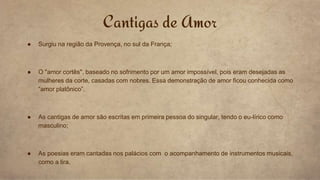● Surgiu na região da Provença, no sul da França;
● O "amor cortês", baseado no sofrimento por um amor impossível, pois eram desejadas as
mulheres da corte, casadas com nobres. Essa demonstração de amor ficou conhecida como
“amor platônico”.
● As cantigas de amor são escritas em primeira pessoa do singular, tendo o eu-lírico como
masculino;
● As poesias eram cantadas nos palácios com o acompanhamento de instrumentos musicais,
como a lira.
Cantigas de Amor
 