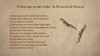 “A dona que eu am’e tenho” de Bernardo de Bonaval
A dona que eu amo e tenho por Senhor
amostra-me-a Deus, se vos en prazer for,
se non dade-me-a morte.
A que tenh'eu por lume d'estes olhos meus
e porque choran sempr(e) amostrade-me-a Deus,
se non dade-me-a morte.
Essa que Vós fezestes melhor parecer
de quantas sei, a Deus, fazede-me-a veer,
se non dade-me-a morte.
A Deus, que me-a fizestes mais amar,
mostrade-me-a algo possa con ela falar,
se non dade-me-a morte.”
 