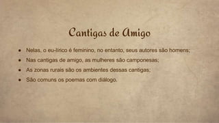 ● Nelas, o eu-lírico é feminino, no entanto, seus autores são homens;
● Nas cantigas de amigo, as mulheres são camponesas;
● As zonas rurais são os ambientes dessas cantigas;
● São comuns os poemas com diálogo.
Cantigas de Amigo
 