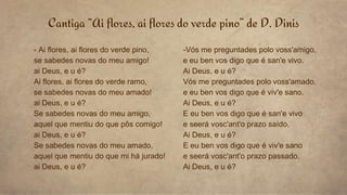 Cantiga “Ai flores, ai flores do verde pino” de D. Dinis
- Ai flores, ai flores do verde pino,
se sabedes novas do meu amigo!
ai Deus, e u é?
Ai flores, ai flores do verde ramo,
se sabedes novas do meu amado!
ai Deus, e u é?
Se sabedes novas do meu amigo,
aquel que mentiu do que pôs comigo!
ai Deus, e u é?
Se sabedes novas do meu amado,
aquel que mentiu do que mi há jurado!
ai Deus, e u é?
-Vós me preguntades polo voss'amigo,
e eu ben vos digo que é san'e vivo.
Ai Deus, e u é?
Vós me preguntades polo voss'amado,
e eu ben vos digo que é viv'e sano.
Ai Deus, e u é?
E eu ben vos digo que é san'e vivo
e seerá vosc'ant'o prazo saído.
Ai Deus, e u é?
E eu ben vos digo que é viv'e sano
e seerá vosc'ant'o prazo passado.
Ai Deus, e u é?
 
