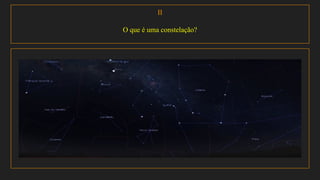 II
O que é uma constelação?
Definição encontrada no dicionário :Uma contelação é definida como sendo um conjunto de estrelas que
formam uma figura no céu.
Definição feita pela (UAI): a constelação é uma região do céu, é como se toda a esfera celeste tivesse sido
dividida em regiões.
 