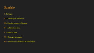 Sumário
I - Prólogo;
II - Constelações e zodíaco;
III - Estrelas errantes - Planetas;
IV - Estações do ano;
V - Brilha la luna;
VI - Do micro ao macro;
VII - Oficina de construção de telescṍpios;
 