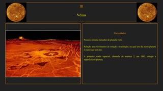 III
Vênus
Curiosidades
Possui o mesmo tamanho do planeta Terra .
Relação aos movimentos de rotação e translação, na qual um dia neste planeta
é maior que um ano.
A primeira sonda espacial, chamada de mariner 2, em 1962, atingiu a
superfície do planeta.
 
