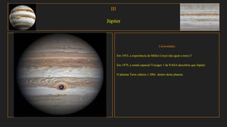 III
Júpiter
Curiosidades
Em 1953, a experiência de Miller-Urey(vida igual a terra )?
Em 1979, a sonda espacial Voyager 1 da NASA descobriu que Júpiter
O planeta Terra caberia 1.300x dentro deste planeta.
 