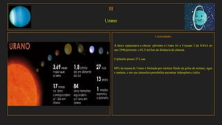 III
Urano
Curiosidades
A única espaçonave a checar próximo a Urano foi a Voyager 2 da NASA no
ano 1986,próxima a 81,5 mil km de distância do planeta.
O planeta possui 27 Luas
80% da massa de Urano é formada por mistura fluida de gelos de metano, água
e amônia, e em sua atmosfera possibilita encontrar hidrogênio e hélio.
 